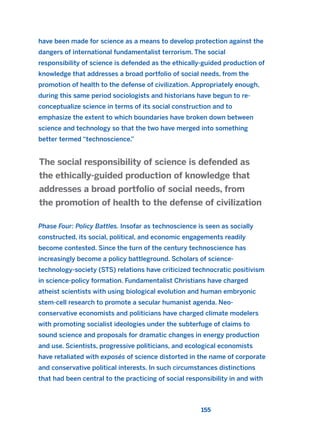 155
have been made for science as a means to develop protection against the
dangers of international fundamentalist terrorism. The social
responsibility of science is defended as the ethically-guided production of
knowledge that addresses a broad portfolio of social needs, from the
promotion of health to the defense of civilization. Appropriately enough,
during this same period sociologists and historians have begun to re-
conceptualize science in terms of its social construction and to
emphasize the extent to which boundaries have broken down between
science and technology so that the two have merged into something
better termed “technoscience.”
Phase Four: Policy Battles. Insofar as technoscience is seen as socially
constructed, its social, political, and economic engagements readily
become contested. Since the turn of the century technoscience has
increasingly become a policy battleground. Scholars of science-
technology-society (STS) relations have criticized technocratic positivism
in science-policy formation. Fundamentalist Christians have charged
atheist scientists with using biological evolution and human embryonic
stem-cell research to promote a secular humanist agenda. Neo-
conservative economists and politicians have charged climate modelers
with promoting socialist ideologies under the subterfuge of claims to
sound science and proposals for dramatic changes in energy production
and use. Scientists, progressive politicians, and ecological economists
have retaliated with exposés of science distorted in the name of corporate
and conservative political interests. In such circumstances distinctions
that had been central to the practicing of social responsibility in and with
The social responsibility of science is defended as
the ethically-guided production of knowledge that
addresses a broad portfolio of social needs, from
the promotion of health to the defense of civilization
2011 B08 ETICA INGLES 005 30/12/11 11:00 Página 155
 