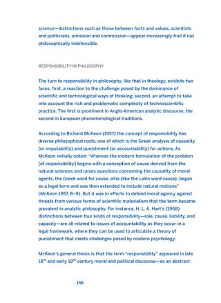 science—distinctions such as those between facts and values, scientists
and politicians, omission and commission—appear increasingly frail if not
philosophically indefensible.
RESPONSIBILITY IN PHILOSOPHY
The turn to responsibility in philosophy, like that in theology, exhibits two
faces: first, a reaction to the challenge posed by the dominance of
scientific and technological ways of thinking; second, an attempt to take
into account the rich and problematic complexity of technoscientific
practice. The first is prominent in Anglo-American analytic discourse, the
second in European phenomenological traditions.
According to Richard McKeon (1957) the concept of responsibility has
diverse philosophical roots, one of which is the Greek analysis of causality
(or imputability) and punishment (or accountability) for actions. As
McKeon initially noted: “Whereas the modern formulation of the problem
[of responsibility] begins with a conception of cause derived from the
natural sciences and raises questions concerning the causality of moral
agents, the Greek word for cause, aitia (like the Latin word causa), began
as a legal term and was then extended to include natural motions”
(McKeon 1957, 8–9). But it was in efforts to defend moral agency against
threats from various forms of scientific materialism that the term became
prevalent in analytic philosophy. For instance, H. L. A. Hart’s (1968)
distinctions between four kinds of responsibility—role, cause, liability, and
capacity—are all related to issues of accountability as they occur in a
legal framework, where they can be used to articulate a theory of
punishment that meets challenges posed by modern psychology.
McKeon’s general thesis is that the term “responsibility” appeared in late
18th
and early 19th
century moral and political discourse—as an abstract
156
2011 B08 ETICA INGLES 005 30/12/11 11:00 Página 156
 