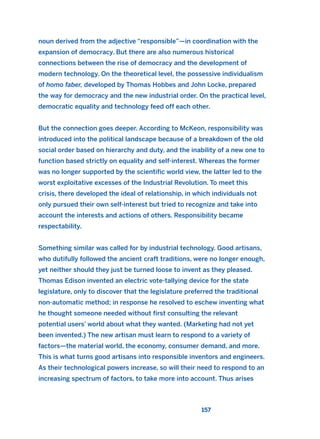 noun derived from the adjective “responsible”—in coordination with the
expansion of democracy. But there are also numerous historical
connections between the rise of democracy and the development of
modern technology. On the theoretical level, the possessive individualism
of homo faber, developed by Thomas Hobbes and John Locke, prepared
the way for democracy and the new industrial order. On the practical level,
democratic equality and technology feed off each other.
But the connection goes deeper. According to McKeon, responsibility was
introduced into the political landscape because of a breakdown of the old
social order based on hierarchy and duty, and the inability of a new one to
function based strictly on equality and self-interest. Whereas the former
was no longer supported by the scientific world view, the latter led to the
worst exploitative excesses of the Industrial Revolution. To meet this
crisis, there developed the ideal of relationship, in which individuals not
only pursued their own self-interest but tried to recognize and take into
account the interests and actions of others. Responsibility became
respectability.
Something similar was called for by industrial technology. Good artisans,
who dutifully followed the ancient craft traditions, were no longer enough,
yet neither should they just be turned loose to invent as they pleased.
Thomas Edison invented an electric vote-tallying device for the state
legislature, only to discover that the legislature preferred the traditional
non-automatic method; in response he resolved to eschew inventing what
he thought someone needed without first consulting the relevant
potential users’ world about what they wanted. (Marketing had not yet
been invented.) The new artisan must learn to respond to a variety of
factors—the material world, the economy, consumer demand, and more.
This is what turns good artisans into responsible inventors and engineers.
As their technological powers increase, so will their need to respond to an
increasing spectrum of factors, to take more into account. Thus arises
157
2011 B08 ETICA INGLES 005 30/12/11 11:00 Página 157
 