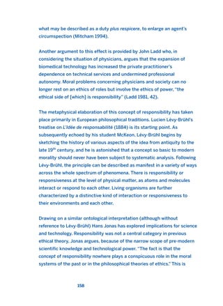 what may be described as a duty plus respicere, to enlarge an agent’s
circumspection (Mitcham 1994).
Another argument to this effect is provided by John Ladd who, in
considering the situation of physicians, argues that the expansion of
biomedical technology has increased the private practitioner’s
dependence on technical services and undermined professional
autonomy. Moral problems concerning physicians and society can no
longer rest on an ethics of roles but involve the ethics of power, “the
ethical side of [which] is responsibility” (Ladd 1981, 42).
The metaphysical elaboration of this concept of responsibility has taken
place primarily in European philosophical traditions. Lucien Lévy-Brühl’s
treatise on L’Idée de responsabilité (1884) is its starting point. As
subsequently echoed by his student McKeon, Lévy-Brühl begins by
sketching the history of various aspects of the idea from antiquity to the
late 19th
century, and he is astonished that a concept so basic to modern
morality should never have been subject to systematic analysis. Following
Lévy-Brühl, the principle can be described as manifest in a variety of ways
across the whole spectrum of phenomena. There is responsibility or
responsiveness at the level of physical matter, as atoms and molecules
interact or respond to each other. Living organisms are further
characterized by a distinctive kind of interaction or responsiveness to
their environments and each other.
Drawing on a similar ontological interpretation (although without
reference to Lévy-Brühl) Hans Jonas has explored implications for science
and technology. Responsibility was not a central category in previous
ethical theory, Jonas argues, because of the narrow scope of pre-modern
scientific knowledge and technological power. “The fact is that the
concept of responsibility nowhere plays a conspicuous role in the moral
systems of the past or in the philosophical theories of ethics.” This is
158
2011 B08 ETICA INGLES 005 30/12/11 11:00 Página 158
 