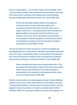 because “responsibility ... is a function of power and knowledge,” which
“were formerly so limited” that consequences at any distance “had to be
left to fate and the constancy of the natural order, and all attention
focused on doing right what had to be done now” (Jonas 1984, 123).
All this has decisively changed. Modern technology has
introduced actions of such novel scale, objects, and
consequences that the framework of former ethics can no
longer contain them ... No previous ethics had to consider the
global condition of human life and the far-off future, even
existence, of the race. These now being an issue demands ... a
new conception of duties and rights, for which previous ethics
and metaphysics provide not even the principles, let alone a
ready doctrine (Jonas 1984, 6 and 8).
The new principle thus made necessary by scientific knowledge and
technological power is responsibility—especially responsibility toward the
future. For Jonas, “responsibility today” is summarized in the statement
that “care for the future of mankind is the overruling duty of collective
human action in the age of a technical civilization” (Jonas 1984, 136).
Power conjoined with reason carries responsibility with it. This
was always self-understood in regard to the intra-human sphere.
What is not yet fully understood is the novel expansion of
responsibility to the condition of the biosphere and the future
survival of mankind (Jonas 1984, 138).
What for Jonas functions as a deontological principle, Caroline Whitbeck
argues can also name a virtue. When children are described as reaching
“an age of responsibility” it indicates they have become able to “exercise
judgment and care to achieve or maintain a desirable state of affairs”
(Whitbeck 1998, 37). Acquiring the ability to exercise such judgment is to
159
2011 B08 ETICA INGLES 005 30/12/11 11:00 Página 159
 