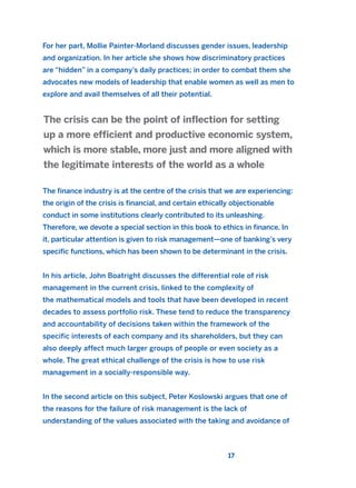 For her part, Mollie Painter-Morland discusses gender issues, leadership
and organization. In her article she shows how discriminatory practices
are “hidden” in a company’s daily practices; in order to combat them she
advocates new models of leadership that enable women as well as men to
explore and avail themselves of all their potential.
The finance industry is at the centre of the crisis that we are experiencing:
the origin of the crisis is financial, and certain ethically objectionable
conduct in some institutions clearly contributed to its unleashing.
Therefore, we devote a special section in this book to ethics in finance. In
it, particular attention is given to risk management—one of banking’s very
specific functions, which has been shown to be determinant in the crisis.
In his article, John Boatright discusses the differential role of risk
management in the current crisis, linked to the complexity of
the mathematical models and tools that have been developed in recent
decades to assess portfolio risk. These tend to reduce the transparency
and accountability of decisions taken within the framework of the
specific interests of each company and its shareholders, but they can
also deeply affect much larger groups of people or even society as a
whole. The great ethical challenge of the crisis is how to use risk
management in a socially-responsible way.
In the second article on this subject, Peter Koslowski argues that one of
the reasons for the failure of risk management is the lack of
understanding of the values associated with the taking and avoidance of
The crisis can be the point of inflection for setting
up a more efficient and productive economic system,
which is more stable, more just and more aligned with
the legitimate interests of the world as a whole
17
2011 B08 ETICA INGLES 001B 30/12/11 11:13 Página 17
 