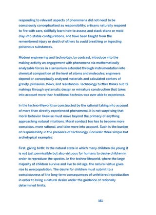 responding to relevant aspects of phenomena did not need to be
consciously conceptualized as responsibility; artisans naturally respond
to fire with care, skillfully learn how to assess and stack stone or mold
clay into stable configurations, and have been taught from the
remembered injury or death of others to avoid breathing or ingesting
poisonous substances.
Modern engineering and technology, by contrast, introduce into the
making activity an engagement with phenomena via mathematically
analyzable forces in a sensorium extended through instrumentation into
chemical composition at the level of atoms and molecules; engineers
depend on conceptually analyzed materials and calculated centers of
gravity, pressures, flows, and resistances. Technology further thinks out its
makings through systematic design or miniature construction that takes
into account more than traditional technics was ever able to experience.
In the techno-lifeworld so constructed by the rational taking into account
of more than directly experienced phenomena, it is not surprising that
moral behavior likewise must move beyond the primacy of anything
approaching natural intuitions. Moral conduct too has to become more
conscious, more rational, and take more into account. Such is the burden
of responsibility in the presence of technology. Consider three simple but
archetypical examples:
First, giving birth: In the natural state in which many children die young it
is not just permissible but also virtuous for humans to desire children in
order to reproduce the species. In the techno-lifeworld, where the large
majority of children survive and live to old age, the natural virtue gives
rise to overpopulation. The desire for children must submit to a
consciousness of the long-term consequences of unfettered reproduction
in order to bring a natural desire under the guidance of rationally
determined limits.
161
2011 B08 ETICA INGLES 005 30/12/11 11:00 Página 161
 