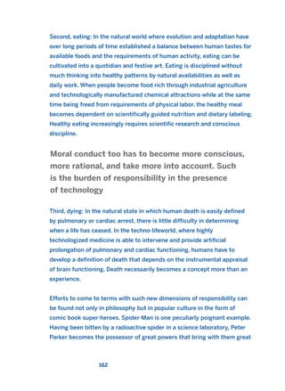 Second, eating: In the natural world where evolution and adaptation have
over long periods of time established a balance between human tastes for
available foods and the requirements of human activity, eating can be
cultivated into a quotidian and festive art. Eating is disciplined without
much thinking into healthy patterns by natural availabilities as well as
daily work. When people become food rich through industrial agriculture
and technologically manufactured chemical attractions while at the same
time being freed from requirements of physical labor, the healthy meal
becomes dependent on scientifically guided nutrition and dietary labeling.
Healthy eating increasingly requires scientific research and conscious
discipline.
Third, dying: In the natural state in which human death is easily defined
by pulmonary or cardiac arrest, there is little difficulty in determining
when a life has ceased. In the techno-lifeworld, where highly
technologized medicine is able to intervene and provide artificial
prolongation of pulmonary and cardiac functioning, humans have to
develop a definition of death that depends on the instrumental appraisal
of brain functioning. Death necessarily becomes a concept more than an
experience.
Efforts to come to terms with such new dimensions of responsibility can
be found not only in philosophy but in popular culture in the form of
comic book super-heroes. Spider-Man is one peculiarly poignant example.
Having been bitten by a radioactive spider in a science laboratory, Peter
Parker becomes the possessor of great powers that bring with them great
Moral conduct too has to become more conscious,
more rational, and take more into account. Such
is the burden of responsibility in the presence
of technology
162
2011 B08 ETICA INGLES 005 30/12/11 11:00 Página 162
 