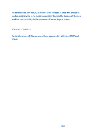 163
responsibilities. The result, as Parker later reflects, is that “the choice to
lead an ordinary life is no longer an option.” Such is the burden of the new
world of responsibility in the presence of technological powers.
ACKNOWLEDGMENTS
Earlier iterations of this argument have appeared in Mitcham (1987 and
2005).
2011 B08 ETICA INGLES 005 30/12/11 11:00 Página 163
 