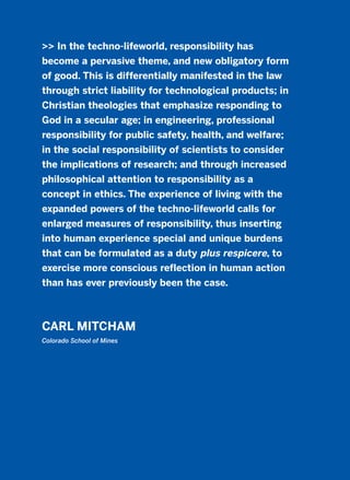 >> In the techno-lifeworld, responsibility has
become a pervasive theme, and new obligatory form
of good. This is differentially manifested in the law
through strict liability for technological products; in
Christian theologies that emphasize responding to
God in a secular age; in engineering, professional
responsibility for public safety, health, and welfare;
in the social responsibility of scientists to consider
the implications of research; and through increased
philosophical attention to responsibility as a
concept in ethics. The experience of living with the
expanded powers of the techno-lifeworld calls for
enlarged measures of responsibility, thus inserting
into human experience special and unique burdens
that can be formulated as a duty plus respicere, to
exercise more conscious reflection in human action
than has ever previously been the case.
CARL MITCHAM
Colorado School of Mines
2011 B08 ETICA INGLES 005 30/12/11 11:00 Página 165
 