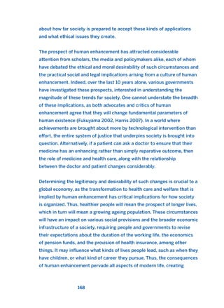 about how far society is prepared to accept these kinds of applications
and what ethical issues they create.
The prospect of human enhancement has attracted considerable
attention from scholars, the media and policymakers alike, each of whom
have debated the ethical and moral desirability of such circumstances and
the practical social and legal implications arising from a culture of human
enhancement. Indeed, over the last 10 years alone, various governments
have investigated these prospects, interested in understanding the
magnitude of these trends for society. One cannot understate the breadth
of these implications, as both advocates and critics of human
enhancement agree that they will change fundamental parameters of
human existence (Fukuyama 2002, Harris 2007). In a world where
achievements are brought about more by technological intervention than
effort, the entire system of justice that underpins society is brought into
question. Alternatively, if a patient can ask a doctor to ensure that their
medicine has an enhancing rather than simply reparative outcome, then
the role of medicine and health care, along with the relationship
between the doctor and patient changes considerably.
Determining the legitimacy and desirability of such changes is crucial to a
global economy, as the transformation to health care and welfare that is
implied by human enhancement has critical implications for how society
is organized. Thus, healthier people will mean the prospect of longer lives,
which in turn will mean a growing ageing population. These circumstances
will have an impact on various social provisions and the broader economic
infrastructure of a society, requiring people and governments to revise
their expectations about the duration of the working life, the economics
of pension funds, and the provision of health insurance, among other
things. It may influence what kinds of lives people lead, such as when they
have children, or what kind of career they pursue. Thus, the consequences
of human enhancement pervade all aspects of modern life, creating
168
2011 B08 ETICA INGLES 006 30/12/11 11:02 Página 168
 