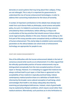 demands on social systems that may bring about their collapse, if they
are not rethought. This is why it is important for governments to
understand the rise of human enhancement technologies, in order to
address their overarching implications for the future of humanity.
A number of important contributions to this debate have already been
made from such diverse fields as philosophy, social science and public
policy. As such, it is helpful to summarize some of the key concerns
articulated by these contributions, before offering a critique and
re-articulation of the key priorities that should concern future ethical,
social, legal and policy debates in this area. However, before doing so, the
first part of this essay provides some conceptual clarity on different types
of human enhancement. This clarity helps to establish some overarching
parameters to the ethical debate over which kinds of enhancement
technology are appropriate for people to use.
WHAT ARE HUMAN ENHANCEMENTS?
One of the difficulties with the human enhancement debate is the lack of
consensus around what counts as an enhancement. It is often argued that
the ethically questionable practice of human enhancements may be
distinguished conceptually from the more accepted practice of human
repair or therapy. However, it is misleading to suggest that medicine has
always confined itself to just repair, or that there is agreement on the
acceptability of how medicine is typically practiced today. Indeed,
contemporary medical practice draws on a definition of health that is
informed by the broader socio-cultural conception of well-being, which
acknowledges that health is not always adequately described by
examining just physiological deficiencies. Instead, a lack of good health
may be explained by lifestyle conditions, which require social rather than
medical solutions. Alternatively, such practices as in-vitro fertilization to
169
2011 B08 ETICA INGLES 006 30/12/11 11:02 Página 169
 