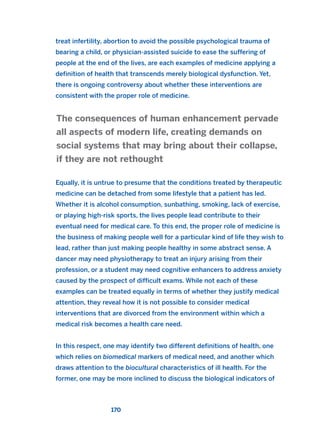 treat infertility, abortion to avoid the possible psychological trauma of
bearing a child, or physician-assisted suicide to ease the suffering of
people at the end of the lives, are each examples of medicine applying a
definition of health that transcends merely biological dysfunction. Yet,
there is ongoing controversy about whether these interventions are
consistent with the proper role of medicine.
Equally, it is untrue to presume that the conditions treated by therapeutic
medicine can be detached from some lifestyle that a patient has led.
Whether it is alcohol consumption, sunbathing, smoking, lack of exercise,
or playing high-risk sports, the lives people lead contribute to their
eventual need for medical care. To this end, the proper role of medicine is
the business of making people well for a particular kind of life they wish to
lead, rather than just making people healthy in some abstract sense. A
dancer may need physiotherapy to treat an injury arising from their
profession, or a student may need cognitive enhancers to address anxiety
caused by the prospect of difficult exams. While not each of these
examples can be treated equally in terms of whether they justify medical
attention, they reveal how it is not possible to consider medical
interventions that are divorced from the environment within which a
medical risk becomes a health care need.
In this respect, one may identify two different definitions of health, one
which relies on biomedical markers of medical need, and another which
draws attention to the biocultural characteristics of ill health. For the
former, one may be more inclined to discuss the biological indicators of
The consequences of human enhancement pervade
all aspects of modern life, creating demands on
social systems that may bring about their collapse,
if they are not rethought
170
2011 B08 ETICA INGLES 006 30/12/11 11:02 Página 170
 