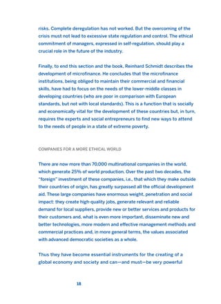 risks. Complete deregulation has not worked. But the overcoming of the
crisis must not lead to excessive state regulation and control. The ethical
commitment of managers, expressed in self-regulation, should play a
crucial role in the future of the industry.
Finally, to end this section and the book, Reinhard Schmidt describes the
development of microfinance. He concludes that the microfinance
institutions, being obliged to maintain their commercial and financial
skills, have had to focus on the needs of the lower-middle classes in
developing countries (who are poor in comparison with European
standards, but not with local standards). This is a function that is socially
and economically vital for the development of these countries but, in turn,
requires the experts and social entrepreneurs to find new ways to attend
to the needs of people in a state of extreme poverty.
COMPANIES FOR A MORE ETHICAL WORLD
There are now more than 70,000 multinational companies in the world,
which generate 25% of world production. Over the past two decades, the
“foreign” investment of these companies, i.e., that which they make outside
their countries of origin, has greatly surpassed all the official development
aid. These large companies have enormous weight, penetration and social
impact: they create high-quality jobs, generate relevant and reliable
demand for local suppliers, provide new or better services and products for
their customers and, what is even more important, disseminate new and
better technologies, more modern and effective management methods and
commercial practices and, in more general terms, the values associated
with advanced democratic societies as a whole.
Thus they have become essential instruments for the creating of a
global economy and society and can—and must—be very powerful
18
2011 B08 ETICA INGLES 001B 30/12/11 11:13 Página 18
 