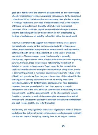 good or ill health, while the latter will discuss health as a social concept,
whereby medical intervention is explained with recourse to the social and
cultural conditions that determine an assessment over whether a subject
is leading a healthy life or in need of medical assistance. Good examples
of this are various forms of disability which, beyond the medical
treatment of the condition, require various societal changes to ensure
that the debilitating effects of the condition are not exacerbated by
feelings of exclusion or an inability to function within the social world.
In sum, it is erroneous to suggest that medicine simply treats people
therapeutically, insofar as this can be contrasted with enhancement.
Indeed, medicine undertakes preventive measures with healthy subjects,
before any health care need is apparent, as in the case of childhood
inoculations. These examples reveal how humanity is generally
predisposed to pursue new forms of medical intervention that can prolong
survival. However, these instances are not generally the subject of
debates on human enhancements. To get closer to this concept, it is
useful to consider another example—the fluoridation of tap water, which
is commonly practiced in numerous countries which aim to reduce levels
of teeth and gum decay. Over the years, the amount of fluoride within the
drinking water of many countries has risen, as dietary habits and
ingredients, along with dental hygiene standards, may have decreased.
However, the more general point is that, from a purely economic
perspective, one of the most effective contributions a nation may make to
the oral health—and thus general health—of its citizens it is to include
fluoride in the water. In each of these examples, we encounter medical
interventions that test the boundaries between therapy and enhancement
and each reveals that the line is far from clear.
Additionally, one may argue that the natural trajectory of medical practice
leads towards a culture of human enhancements, as humans are rationally
predisposed towards living long, healthy lives for as long as possible.
171
2011 B08 ETICA INGLES 006 30/12/11 11:02 Página 171
 