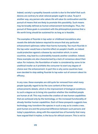 Indeed, society’s sympathy towards suicide is due to the belief that such
desires are contrary to what rational people ought to value. To put it
another way, any person who values life will value its continuation and the
pursuit of means that are likely to promote this possibility. Such means
may be broadly defined as human enhancement technologies. Thus, the
pursuit of these goals is consistent with the philosophical premise that a
life worth living should be sustained for as long as is feasible.
The examples of fluoride in tap water or childhood inoculations also
reveals the delicate balance required to ensure that any particular
enhancement optimizes rather than harms humanity. Too much fluoride in
the tap water would have a harmful effect on people’s health, as indeed
could protection against a disease by vaccination which, in some
countries, may lead to a vulnerability towards another condition. Indeed,
these examples are also characterised by a lack of consensus about their
value. For instance, the fluoridation of water is considered by some to be
unethical insofar as it prohibits the consumer to exert any degree of
choice over the enhancement. In part this is why some countries have
even decided to stop adding fluoride to tap water out of concern about its
efficacy.
In any case, these examples are still quite far removed from what many
people typically regard to be the core content of the human
enhancements debate, which is the improvement of biological conditions
to such a degree as to bring into question whether the modified people
are human at all. This may involve the creation of new human capabilities
that are achieved only by the technology, or the increased functionality of
already familiar human capabilities. Each of these prospects suggests how
technology may transform the species in such a way as to create a new,
post-human era and the presumed difference between such persons and
today’s populations, along with the expected loss of humanity that many
have argued that it implies, is the locus for ethical concern. This is not to
172
2011 B08 ETICA INGLES 006 30/12/11 11:02 Página 172
 