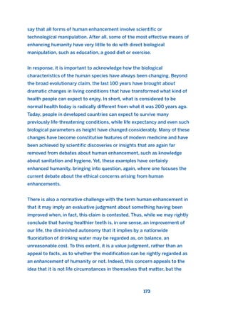 173
say that all forms of human enhancement involve scientific or
technological manipulation. After all, some of the most effective means of
enhancing humanity have very little to do with direct biological
manipulation, such as education, a good diet or exercise.
In response, it is important to acknowledge how the biological
characteristics of the human species have always been changing. Beyond
the broad evolutionary claim, the last 100 years have brought about
dramatic changes in living conditions that have transformed what kind of
health people can expect to enjoy. In short, what is considered to be
normal health today is radically different from what it was 200 years ago.
Today, people in developed countries can expect to survive many
previously life-threatening conditions, while life expectancy and even such
biological parameters as height have changed considerably. Many of these
changes have become constitutive features of modern medicine and have
been achieved by scientific discoveries or insights that are again far
removed from debates about human enhancement, such as knowledge
about sanitation and hygiene. Yet, these examples have certainly
enhanced humanity, bringing into question, again, where one focuses the
current debate about the ethical concerns arising from human
enhancements.
There is also a normative challenge with the term human enhancement in
that it may imply an evaluative judgment about something having been
improved when, in fact, this claim is contested. Thus, while we may rightly
conclude that having healthier teeth is, in one sense, an improvement of
our life, the diminished autonomy that it implies by a nationwide
fluoridation of drinking water may be regarded as, on balance, an
unreasonable cost. To this extent, it is a value judgment, rather than an
appeal to facts, as to whether the modification can be rightly regarded as
an enhancement of humanity or not. Indeed, this concern appeals to the
idea that it is not life circumstances in themselves that matter, but the
2011 B08 ETICA INGLES 006 30/12/11 11:02 Página 173
 