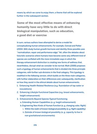 means by which we come to enjoy them, a theme that will be explored
further in the subsequent section.
In sum, various authors have attempted to derive a model for
conceptualizing human enhancements. For example, Conrad and Potter
(2004: 184) study human growth hormone and identity three possible uses
“normalization, repair and performance edge.”Yet, often the debates about
futuristic scenarios where humans have become some very different kind of
species are conflated with the more immediate ways in which the
therapy-enhancement distinction is creating new forms of wellness that,
nevertheless, disrupt what we consider to be normal. Miah (2008) proposes
such a typology of human enhancements that is divided into three principle
categories, with further sub-divisions in the final category. This typology is
modified in the following version, which builds on the three main categories,
with further elaboration on their differences and, subsequently, clarification
on how they assist in the ethical debate about human enhancements.
1. Enhancing Health-Related Resilience (e.g. fluoridation of tap water or
inoculations)
2. Enhancing Lifestyle Functional Capacities (e.g. breast enhancements,
height enhancement)
3. Enhancements Beyond Species-Typical Functioning
a. Extending Human Capabilities (e. g. height enhancement)
b. Engineering New Kinds of Human Function (e. g. changing color, flight)
i. Within the realm of known biological possibility (e. g. flight capability)
ii. Outside of known biological possibility (e. g. capacity to live in
non-gravitational environments)
Some of the most effective means of enhancing
humanity have very little to do with direct
biological manipulation, such as education,
a good diet or exercise
174
2011 B08 ETICA INGLES 006 30/12/11 11:02 Página 174
 