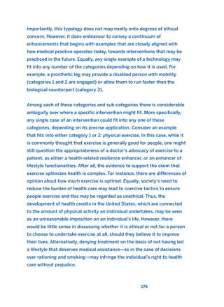 Importantly, this typology does not map neatly onto degrees of ethical
concern. However, it does endeavour to convey a continuum of
enhancements that begins with examples that are closely aligned with
how medical practice operates today, towards interventions that may be
practiced in the future. Equally, any single example of a technology may
fit into any number of the categories depending on how it is used. For
example, a prosthetic leg may provide a disabled person with mobility
(categories 1 and 2 are engaged) or allow them to run faster than the
biological counterpart (category 3).
Among each of these categories and sub-categories there is considerable
ambiguity over where a specific intervention might fit. More specifically,
any single case of an intervention could fit into any one of these
categories, depending on its precise application. Consider an example
that fits into either category 1 or 2: physical exercise. In this case, while it
is commonly thought that exercise is generally good for people, one might
still question the appropriateness of a doctor’s advocacy of exercise to a
patient, as either a health-related resilience enhancer, or an enhancer of
lifestyle functionalities. After all, the evidence to support the claim that
exercise optimizes health is complex. For instance, there are differences of
opinion about how much exercise is optimal. Equally, society’s need to
reduce the burden of health care may lead to coercive tactics to ensure
people exercise and this may be regarded as unethical. Thus, the
development of health credits in the United States, which are connected
to the amount of physical activity an individual undertakes, may be seen
as an unreasonable imposition on an individual’s life. However, there
would be little sense in discussing whether it is ethical or not for a person
to choose to undertake exercise at all, should they believe it to improve
their lives. Alternatively, denying treatment on the basis of not having led
a lifestyle that deserves medical assistance—as in the case of decisions
over rationing and smoking—may infringe the individual’s right to health
care without prejudice.
175
2011 B08 ETICA INGLES 006 30/12/11 11:02 Página 175
 