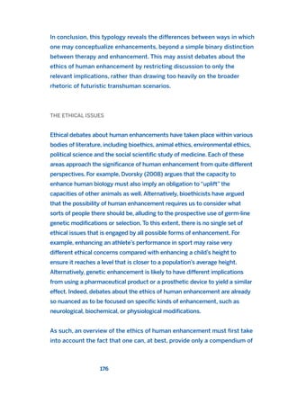 In conclusion, this typology reveals the differences between ways in which
one may conceptualize enhancements, beyond a simple binary distinction
between therapy and enhancement. This may assist debates about the
ethics of human enhancement by restricting discussion to only the
relevant implications, rather than drawing too heavily on the broader
rhetoric of futuristic transhuman scenarios.
THE ETHICAL ISSUES
Ethical debates about human enhancements have taken place within various
bodies of literature, including bioethics, animal ethics, environmental ethics,
political science and the social scientific study of medicine. Each of these
areas approach the significance of human enhancement from quite different
perspectives. For example, Dvorsky (2008) argues that the capacity to
enhance human biology must also imply an obligation to “uplift” the
capacities of other animals as well. Alternatively, bioethicists have argued
that the possibility of human enhancement requires us to consider what
sorts of people there should be, alluding to the prospective use of germ-line
genetic modifications or selection. To this extent, there is no single set of
ethical issues that is engaged by all possible forms of enhancement. For
example, enhancing an athlete’s performance in sport may raise very
different ethical concerns compared with enhancing a child’s height to
ensure it reaches a level that is closer to a population’s average height.
Alternatively, genetic enhancement is likely to have different implications
from using a pharmaceutical product or a prosthetic device to yield a similar
effect. Indeed, debates about the ethics of human enhancement are already
so nuanced as to be focused on specific kinds of enhancement, such as
neurological, biochemical, or physiological modifications.
As such, an overview of the ethics of human enhancement must first take
into account the fact that one can, at best, provide only a compendium of
176
2011 B08 ETICA INGLES 006 30/12/11 11:02 Página 176
 