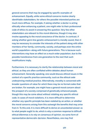 general concerns that may be engaged by specific examples of
enhancement. Equally, while some ethical concerns involve clearly
identifiable stakeholders, for others the possible interested parties are
much more diffuse. For example, if asking whether a doctor is acting
ethically when enhancing a patient, one might refer to their professional
code of ethics to assist in answering this question. Very few other
stakeholders are relevant to this moral dilemma, though it may also
involve appealing to the moral conscience of the doctor. In contrast, if
asking whether germ-line genetic enhancement is morally sound, then it
may be necessary to consider the interests of the patient along with other
members of her family, community, society, and perhaps even the entire
world’s population—along with future generations. This is because such
interventions may have an effect on a much wider population, due to the
possible transference from one generation to the next that such
modifications imply.
Furthermore, it is necessary to clarify the relationship between moral and
ethical, as they are often conflated within debates about human
enhancement. Generally speaking, one would discuss ethical issues in the
context of a specific practice community, such as the ethical code
underpinning medical practice. Alternatively, morality is concerned with
broader questions of value for which there may be no formal codes that
are broken. For example, one might have a general moral concern about
the prospect of a society comprised of genetically enhanced people,
though this may be come about without violating any specific ethical
code. In cases of moral violations, it is more difficult to determine
whether any specific principle has been violated by an action, or whether
the moral concerns arising from this outweigh the benefits that may arise
from it. To this end, it is more difficult to derive an uncontested answer as
to what people ought to do, which is why a common response to difficult
ethical dilemmas is to rely on consensus of opinion, via some form of
representative democratic decision. Nevertheless, one may find
177
2011 B08 ETICA INGLES 006 30/12/11 11:02 Página 177
 