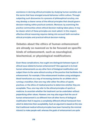 assistance in deriving ethical principles by studying human societies and
the norms that have emerged around behaviour within culture. Through
subjecting such discoveries to a process of philosophical scrutiny, one
may develop a clearer sense of the ethical principles that should govern
decision-making within practical contexts. Moreover, by examining the
practice communities where ethical decision-making takes place, it may
be clearer which of these principles are most salient. In this respect,
effective ethical reasoning requires taking into account both normative
ethical principles and practical ethical decision-making.
Given these complications, how ought one distinguish between types of
ethical issue related to human enhancement? One approach is to treat
human enhancements as any other form of biological modification and
subject them to the same ethical scrutiny of the practice that facilitates the
enhancement. For example, if the enhancement involves using autologous
blood transfusions as a way of increasing stamina for an athlete who is
running a marathon, then one may refer either the ethics of sports
practices, or the ethics of medical practice to determine whether they are
acceptable. Thus, one may refer to the ethical principles of sports or
medicine, to ascertain whether the treatment can be undertaken without
jeopardizing other values. However, one may also argue that the use of
human enhancement is so different from all other forms of biological
modification that it requires a completely different ethical framework from
which to determine their acceptability. Such an argument is based on the view
that traditional medical ethical principles have been framed by the minimal
interest to make people well, whereas the goals of enhancement are quite
Debates about the ethics of human enhancement
are already so nuanced as to be focused on specific
kinds of enhancement, such as neurological,
biochemical, or physiological modifications
178
2011 B08 ETICA INGLES 006 30/12/11 11:02 Página 178
 