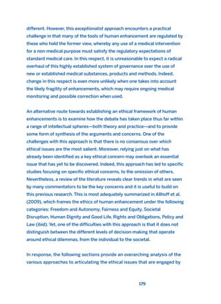 different. However, this exceptionalist approach encounters a practical
challenge in that many of the tools of human enhancement are regulated by
those who hold the former view, whereby any use of a medical intervention
for a non-medical purpose must satisfy the regulatory expectations of
standard medical care. In this respect, it is unreasonable to expect a radical
overhaul of this highly established system of governance over the use of
new or established medical substances, products and methods. Indeed,
change in this respect is even more unlikely when one takes into account
the likely fragility of enhancements, which may require ongoing medical
monitoring and possible correction when used.
An alternative route towards establishing an ethical framework of human
enhancements is to examine how the debate has taken place thus far within
a range of intellectual spheres—both theory and practice—and to provide
some form of synthesis of the arguments and concerns. One of the
challenges with this approach is that there is no consensus over which
ethical issues are the most salient. Moreover, relying just on what has
already been identified as a key ethical concern may overlook an essential
issue that has yet to be discovered. Indeed, this approach has led to specific
studies focusing on specific ethical concerns, to the omission of others.
Nevertheless, a review of the literature reveals clear trends in what are seen
by many commentators to be the key concerns and it is useful to build on
this previous research. This is most adequately summarized in Allhoff et al.
(2009), which frames the ethics of human enhancement under the following
categories: Freedom and Autonomy, Fairness and Equity, Societal
Disruption, Human Dignity and Good Life, Rights and Obligations, Policy and
Law (ibid). Yet, one of the difficulties with this approach is that it does not
distinguish between the different levels of decision-making that operate
around ethical dilemmas, from the individual to the societal.
In response, the following sections provide an overarching analysis of the
various approaches to articulating the ethical issues that are engaged by
179
2011 B08 ETICA INGLES 006 30/12/11 11:02 Página 179
 
