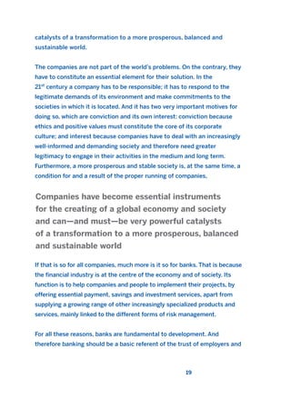 catalysts of a transformation to a more prosperous, balanced and
sustainable world.
The companies are not part of the world’s problems. On the contrary, they
have to constitute an essential element for their solution. In the
21st
century a company has to be responsible; it has to respond to the
legitimate demands of its environment and make commitments to the
societies in which it is located. And it has two very important motives for
doing so, which are conviction and its own interest: conviction because
ethics and positive values must constitute the core of its corporate
culture; and interest because companies have to deal with an increasingly
well-informed and demanding society and therefore need greater
legitimacy to engage in their activities in the medium and long term.
Furthermore, a more prosperous and stable society is, at the same time, a
condition for and a result of the proper running of companies,
If that is so for all companies, much more is it so for banks. That is because
the financial industry is at the centre of the economy and of society. Its
function is to help companies and people to implement their projects, by
offering essential payment, savings and investment services, apart from
supplying a growing range of other increasingly specialized products and
services, mainly linked to the different forms of risk management.
For all these reasons, banks are fundamental to development. And
therefore banking should be a basic referent of the trust of employers and
Companies have become essential instruments
for the creating of a global economy and society
and can—and must—be very powerful catalysts
of a transformation to a more prosperous, balanced
and sustainable world
19
2011 B08 ETICA INGLES 001B 30/12/11 11:13 Página 19
 