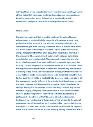individual lives are an important reminder that there are not always formal
ethical codes that govern our existence. Instead people make decisions
based on loose, often poorly defined moral frameworks, which
nevertheless may guide their actions and organize social conduct.
Means Matter
One common argument that is used to challenge the value of human
enhancement is to claim that the means by which people achieve their
goals in life matter. As such, if one adopts a technological shortcut to
achieve some goal, then this may undermine its value. For instance, if one
is a mountaineer and decides to reach the summit of the mountain by
using a helicopter rather than one’s body, then not only has the value of
the achievement been undermined, but we might not even claim that a
mountain has been climbed at all. This argument extends to many other
forms of enhancement, from using coffee to increase alertness each day,
to using cosmetic surgery to improve one’s appearance. Yet, in these cases
the degree to which these means matter varies considerably. For instance,
if drinking coffee allows a scientist to reach a discovery that otherwise she
would not have made, then we are unlikely to be concerned about this fact.
Rather, our interest will be in the fact that a discovery has been made at all.
Our assessment may be different if the scientist took illegal drugs to make
the same discovery, but this would still not detract from the value of the
findings. Equally, if a person uses botulinum toxin (botox), or any form of
cosmetic surgery to improve their appearance, in order to increase their
chances of attracting interest from others—whether it is romantic or
professional—then this is unlikely to arouse ethical condemnation.
Certainly, it may invite moral criticism in its giving primacy to the value of
appearance over other qualities, such as personality. However, in this area
there exists considerable cultural differentiation, which limits the degree to
which one would chastise such actions as being morally problematic. For, if
182
2011 B08 ETICA INGLES 006 30/12/11 11:02 Página 182
 