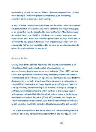 one is willing to criticise the use of botox, then one may need also criticise
other attempts to improve personal appearance, such as wearing
expensive clothes, makeup or even smiling.
In each of these cases—the mountaineer and the botox user—there are no
ethical rules that are violated, only moral concerns that may be engaged,
or an ethos that may be breached by the modification. Mountaineers are
not defined by a code of ethics, but there is an ethos in place whereby
expectations exist about how members practice the activity. To this end, it
is unlikely to be a grounds for some form of prohibitive action from the
community. Rather, there would need to be more serious harms arising to
others for such action to be warranted.
An Authentic Life
Closely allied to the concern about how one attains achievements is an
ethical issue that has been articulated often in relation to
psychopharmacological substances, such as Prozac (Elliot 1999). In these
cases, it is argued that certain uses may be morally undesirable forms of
enhancement, as they transform a person into somebody else and that this
disconnection is logically undesirable. Such arguments are discussed in
Elliott (1999), The President’s Council on Bioethics (2003) and DeGrazia
(2003). This may have something to do with the sociological concept of
selfhood, which locates meaning within our lives in the various ways in
which people cultivate their identities that, in turn, become the locus for
moral concern. Indeed, Riss et al. (2009: 495) discover that people are
“much more reluctant to enhance traits believed to be more fundamental
to self-identity... than traits considered less fundamental to self-identity.”
This conclusion reinforces the earlier claim that there is no single ethical
principle about any particular enhancement that one may appeal to in
183
2011 B08 ETICA INGLES 006 30/12/11 11:02 Página 183
 