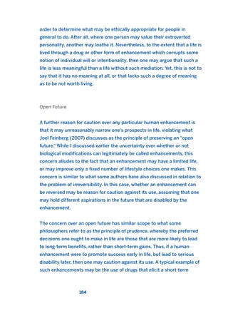 order to determine what may be ethically appropriate for people in
general to do. After all, where one person may value their extroverted
personality, another may loathe it. Nevertheless, to the extent that a life is
lived through a drug or other form of enhancement which corrupts some
notion of individual will or intentionality, then one may argue that such a
life is less meaningful than a life without such mediation. Yet, this is not to
say that it has no meaning at all, or that lacks such a degree of meaning
as to be not worth living.
Open Future
A further reason for caution over any particular human enhancement is
that it may unreasonably narrow one’s prospects in life, violating what
Joel Feinberg (2007) discusses as the principle of preserving an “open
future.” While I discussed earlier the uncertainty over whether or not
biological modifications can legitimately be called enhancements, this
concern alludes to the fact that an enhancement may have a limited life,
or may improve only a fixed number of lifestyle choices one makes. This
concern is similar to what some authors have also discussed in relation to
the problem of irreversibility. In this case, whether an enhancement can
be reversed may be reason for caution against its use, assuming that one
may hold different aspirations in the future that are disabled by the
enhancement.
The concern over an open future has similar scope to what some
philosophers refer to as the principle of prudence, whereby the preferred
decisions one ought to make in life are those that are more likely to lead
to long-term benefits, rather than short-term gains. Thus, if a human
enhancement were to promote success early in life, but lead to serious
disability later, then one may caution against its use. A typical example of
such enhancements may be the use of drugs that elicit a short-term
184
2011 B08 ETICA INGLES 006 30/12/11 11:02 Página 184
 