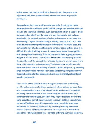 by the use of this new technological device, in part because a prior
agreement had been made between parties about how they would
participate.
If one extends this case to other enhancements, it quickly becomes
apparent how the conditions of the debate change. For example, consider
the use of a cognitive enhancer, such as modafinil, which is used to treat
narcolepsy, but which may be used in a non-therapeutic way to keep
people alert for longer in periods of extreme tiredness. In this case, the
athlete might, again, be undertaking a morally dubious practice, if they
use it to improve their performance in competition. Yet in this case, the
non-athlete may also be violating some sense of social justice, since it is
difficult to claim that they are not, in some broad sense, in competition
with other people in society. Whether the non-athlete is going to work a
day job in a bank, or is a Grand Chess Master, the wonder drug disturbs
the conditions of the competition whereby those who are not using it are
likely to be placed at a disadvantage. The banker may benefit from the
enhancement in terms of winning promotion within her job or by receiving
large annual bonuses, whereas the Chess Master may win global renown
through beating all other opponents. Each case is morally relevant and
morally problematic.
The context of the ethical debate changes further when considering,
say, the enhancement of military personnel, where gaining an advantage
over the opposition is less of an ethical matter and more of a strategic
necessity. In this case, the ethics of war may permit the use of such
enhancement technologies, but there may be good reasons for why the
state should not permit its government to require soldiers to undertake
such modifications, since this may undermine the soldier’s personal
autonomy. Yet, one may argue that, by necessity, military personnel
operate within a context where there is an acceptance of diminished
autonomy—following orders etc.—perhaps justifying such use. Moreover,
186
2011 B08 ETICA INGLES 006 30/12/11 11:02 Página 186
 