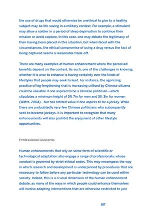 the use of drugs that would otherwise be unethical to give to a healthy
subject may be life-saving in a military context. For example, a stimulant
may allow a soldier in a period of sleep deprivation to continue their
mission or avoid capture. In this case, one may debate the legitimacy of
their having been placed in this situation, but when faced with the
circumstances, the ethical compromise of using a drug versus the fact of
being captured seems a reasonable trade-off.
There are many examples of human enhancement where the perceived
benefits depend on the context. As such, one of the challenges in knowing
whether it is wise to enhance is having certainty over the kinds of
lifestyles that people may seek to lead. For instance, the agonizing
practice of leg-lengthening that is increasing utilised by Chinese citizens
could be valuable if one aspired to be a Chinese politician—which
stipulates a minimum height of 5ft 7in for men and 5ft 3in for women
(Watts, 2004)—but has limited value if one aspires to be a jockey. While
there are undoubtedly very few Chinese politicians who subsequently
seek to become jockeys, it is important to recognize that many
enhancements will also prohibit the enjoyment of other lifestyle
opportunities.
Professional Concerns
Human enhancements that rely on some form of scientific or
technological adaptation also engage a range of professionals, whose
conduct is governed by strict ethical codes. This may encompass the way
in which research and development is underpinned by procedures that are
necessary to follow before any particular technology can be used within
society. Indeed, this is a crucial dimension of the human enhancement
debate, as many of the ways in which people could enhance themselves
will involve adapting interventions that are otherwise restricted to just
187
2011 B08 ETICA INGLES 006 30/12/11 11:02 Página 187
 