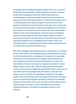 therapeutic use by established regulatory authorities. Thus, in order for
enhancement to be possible, it will be necessary to achieve consensus
on the value of applying an otherwise medical intervention to a
non-therapeutic or enhancing context. Clearly, this has taken place in
some areas of life, particularly cosmetic or reconstructive surgery, which
is a thriving commercial industry, though it is less clear that similar
decisions would be made any time soon in many other areas, such as the
use of pharmaceutical products. Indeed, the challenge here is that one of
the cornerstones of medical research is that it does not involve healthy
subjects. In the case of enhancement, it may be necessary to develop
products that are tested with otherwise healthy subjects in order to
ensure they are safe for use. Alternatively, enhanced humans may come
into being through the use of therapeutic interventions—that is, for
unhealthy subjects—whereby the intervention is able to elevate the level
of functionality beyond the biostatistic norm.
One of the challenges with deciding whether a professional is in violation
of their code of ethics when facilitating human enhancement is that the
merit of the enhancement is ambiguous. For instance, it is reasonably
uncontroversial to say that laser eye surgery is both beneficent and
non-malfeasance and that the overall result improves the life of the
client/patient. However, even laser-eye surgery has benefits for only a
limited number of years after which the ageing process will degrade
vision in such a way as to negate the positive effect of the surgery. In this
case, there seems a reasonable trade-off. However, if the laser eye
surgery were to exacerbate the degradation arising from the ageing
process, then its merit may further be brought into question. Here again,
one must expect that reasonable standards of safety and cost-benefit
analyses are undertaken, but it is for the client to decide which level of
risk they choose to accept. In short, in the absence of certainty,
individual autonomy is elevated as the guiding principle in such
decisions.
188
2011 B08 ETICA INGLES 006 30/12/11 11:02 Página 188
 