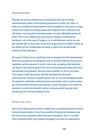Societal Concerns
Perhaps the primary ethical issues that govern the use of human
enhancements relate to the societal governance of their use. Thus, in
order for a number of enhancements to be available, it will require a range
of decision-makers to develop policy that supports their utilization and
will imply a social system whereby people can have affordable access to
them. This is true whether the intervention involves a professional
facilitator—as in the case of surgery—or is self-induced—as for an over-
the-counter pill. In each case, some form of governance is likely, insofar as
the effects of the modification are likely to affect the overall health
fortunes of the individual.
Of course, if there are no significant harms arising from the enhancement,
then this assumption will disappear and an entirely different structure of
regulation will be required, if at all. In any case, accepting that societies
are likely to set rules to govern the use of enhancements, these decisions
will precede most people’s decision about whether or not to use them.
This aspect is also the reason why the development of human
enhancements concerns a global community, as it is increasingly possible
for people to undertake medical tourism and simply visit a country where
the enhancement rules are more liberal. In such a situation, the ability to
maintain a restrictive domestic policy on enhancement may be more
socially divisive than permitting its use.
Fairness and Justice
One of the initial concerns that is raised from a societal perspective about
human enhancements is how they would be financed and underpinning
this concern are questions about fairness and justice. Thus, in a world
where national health care systems struggle to provide for populations
189
2011 B08 ETICA INGLES 006 30/12/11 11:02 Página 189
 