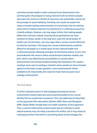 and where private health is often criticised to be detrimental to the
common good, the prospect of using national funds to enhance people
may seem too much of a stretch of resources and, potentially, contrary to
the principle of social solidarity. Certainly, one would not expect the
needs of people seeking enhancements to trump those who are seeking
some kind of medical treatment for dysfunction or suffering arising from
a health problem. However, one may argue further that making people
better than well and, indeed, ensuring future generations are more
resistant to illness, would, in the long term, ease the social burden of
health care. On this basis, one may argue that a society cannot afford not
to enhance humanity. This being true, human enhancements would be
offered to all people on a similar basis to how national health care
is offered presently, following principles of distributive justice. In turn, this
would alleviate the concern about social divisions between wealthy and
poor, which may otherwise be exacerbated in a society where
enhancements are entirely funded privately. By implication, this system
would go some way to avoiding a situation where people are discriminated
against on the basis of poor genetics, since enhancements will be
available to all. Importantly, this need not mean that everyone must
undergo enhancement.
The Yuck Factor
A further societal concern is that changing humanity by human
enhancement would undermine some essential quality of our human
identity that we would wish to preserve. This may otherwise be described
as the argument from naturalness (Barilan 2001, Reiss and Straughan
1996, Takala 2004), though there are subtle variations of this argument.
Thus, a concern that human enhancement may be contrary to some
natural essence may not imply a revulsion for artifice, but it may reveal an
underlying intuition that there is something about human biology that
190
2011 B08 ETICA INGLES 006 30/12/11 11:02 Página 190
 