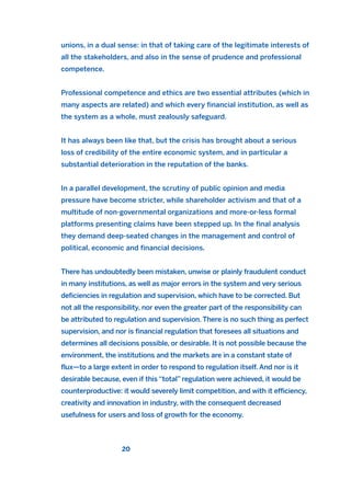 unions, in a dual sense: in that of taking care of the legitimate interests of
all the stakeholders, and also in the sense of prudence and professional
competence.
Professional competence and ethics are two essential attributes (which in
many aspects are related) and which every financial institution, as well as
the system as a whole, must zealously safeguard.
It has always been like that, but the crisis has brought about a serious
loss of credibility of the entire economic system, and in particular a
substantial deterioration in the reputation of the banks.
In a parallel development, the scrutiny of public opinion and media
pressure have become stricter, while shareholder activism and that of a
multitude of non-governmental organizations and more-or-less formal
platforms presenting claims have been stepped up. In the final analysis
they demand deep-seated changes in the management and control of
political, economic and financial decisions.
There has undoubtedly been mistaken, unwise or plainly fraudulent conduct
in many institutions, as well as major errors in the system and very serious
deficiencies in regulation and supervision, which have to be corrected. But
not all the responsibility, nor even the greater part of the responsibility can
be attributed to regulation and supervision. There is no such thing as perfect
supervision, and nor is financial regulation that foresees all situations and
determines all decisions possible, or desirable. It is not possible because the
environment, the institutions and the markets are in a constant state of
flux—to a large extent in order to respond to regulation itself. And nor is it
desirable because, even if this “total” regulation were achieved, it would be
counterproductive: it would severely limit competition, and with it efficiency,
creativity and innovation in industry, with the consequent decreased
usefulness for users and loss of growth for the economy.
20
2011 B08 ETICA INGLES 001B 30/12/11 11:13 Página 20
 