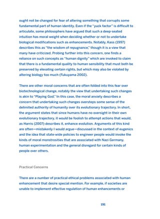 191
ought not be changed for fear of altering something that corrupts some
fundamental part of human identity. Even if the “yuck factor” is difficult to
articulate, some philosophers have argued that such a deep-seated
intuition has moral weight when deciding whether or not to undertake
biological modifications such as enhancements. Notably, Kass (1997)
describes this as “the wisdom of repugnance,” though it is a view that
many have criticized. Probing further into this concern, one finds a
reliance on such concepts as “human dignity” which are invoked to claim
that there is a fundamental quality to human sensibility that must both be
preserved by elevating certain rights, but which may also be violated by
altering biology too much (Fukuyama 2002).
There are other moral concerns that are often folded into this fear over
biotechnological change, notably the view that undertaking such changes
is akin to “Playing God.” In this case, the moral anxiety describes a
concern that undertaking such changes oversteps some sense of the
delimited authority of humanity over its evolutionary trajectory. In short,
the argument states that since humans have no oversight in their own
evolutionary trajectory, it would be foolish to attempt actions that would,
as Harris (2007) describes it, enhance evolution. Arguments of this kind
are often—mistakenly I would argue—discussed in the context of eugenics
and the idea that state-wide policies to engineer people would invoke the
kinds of moral monstrosities that are associated with Nazi Germany,
human experimentation and the general disregard for certain kinds of
people over others.
Practical Concerns
There are a number of practical ethical problems associated with human
enhancement that desire special mention. For example, if societies are
unable to implement effective regulation of human enhancements or
2011 B08 ETICA INGLES 006 30/12/11 11:02 Página 191
 