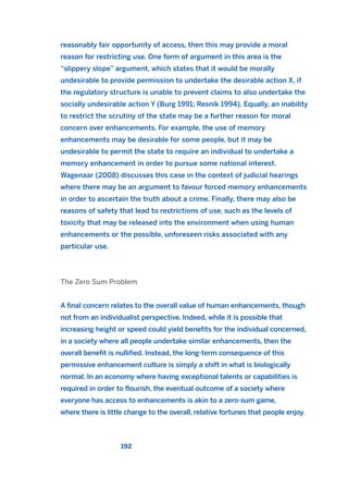 reasonably fair opportunity of access, then this may provide a moral
reason for restricting use. One form of argument in this area is the
“slippery slope” argument, which states that it would be morally
undesirable to provide permission to undertake the desirable action X, if
the regulatory structure is unable to prevent claims to also undertake the
socially undesirable action Y (Burg 1991; Resnik 1994). Equally, an inability
to restrict the scrutiny of the state may be a further reason for moral
concern over enhancements. For example, the use of memory
enhancements may be desirable for some people, but it may be
undesirable to permit the state to require an individual to undertake a
memory enhancement in order to pursue some national interest.
Wagenaar (2008) discusses this case in the context of judicial hearings
where there may be an argument to favour forced memory enhancements
in order to ascertain the truth about a crime. Finally, there may also be
reasons of safety that lead to restrictions of use, such as the levels of
toxicity that may be released into the environment when using human
enhancements or the possible, unforeseen risks associated with any
particular use.
The Zero Sum Problem
A final concern relates to the overall value of human enhancements, though
not from an individualist perspective. Indeed, while it is possible that
increasing height or speed could yield benefits for the individual concerned,
in a society where all people undertake similar enhancements, then the
overall benefit is nullified. Instead, the long-term consequence of this
permissive enhancement culture is simply a shift in what is biologically
normal. In an economy where having exceptional talents or capabilities is
required in order to flourish, the eventual outcome of a society where
everyone has access to enhancements is akin to a zero-sum game,
where there is little change to the overall, relative fortunes that people enjoy.
192
2011 B08 ETICA INGLES 006 30/12/11 11:02 Página 192
 