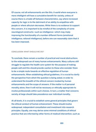 Of course, not all enhancements are like this. A world where everyone is
more intelligent will have a cumulative benefit for society, unless of
course there is a trade-off between characteristics, say where increased
capacity for logic is to the detriment of an ability to empathize with
people or where altruism decreases. While there is no evidence to support
this concern, it is important to be mindful of the complexity of some
neurological constructs—such as intelligence—which may imply
improving the functionality of a number different forms (emotional
intelligence, rational intelligence), before one can reasonably claim that it
has been improved.
CONCLUSION: WHAT SHOULD WE DO?
To conclude, there remain a number of practical and moral obstructions
to the widespread use of many human enhancements. Many cultures still
struggle to regulate the health care system for the purpose of making
people well and this should provide caution to those who consider there
to be a simple route towards an effective regulation of human
enhancements. When establishing ethical guidelines, it is crucial to clarify
the perspective from which the question is being asked, in order to
understand the breadth of the ethical concern invoked by human
enhancements and the scope of answers. If the matter is of personal
morality alone, then it will not be necessary or ethically appropriate to
involve professionals within such choices. In turn, a matter that concerns
society at large should take precedence over individual morality.
At all levels, it is crucial to establish some general principles that govern
the ethical conduct of human enhancement. These should involve
widespread, independent consultation and investment into research
principles. Equally, one may derive some minimal conditions of ethical
practice that are informed by other forms of medical intervention, such as
193
2011 B08 ETICA INGLES 006 30/12/11 11:02 Página 193
 
