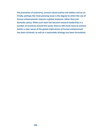 the promotion of autonomy, concern about justice and welfare and so on.
Finally, perhaps the most pressing issue is the degree to which the use of
human enhancements requires a global response, rather than just
domestic policy. While such work has become research leadership in a
number of countries around the world, there is still much more to achieve
before a clear sense of the global implications of human enhancement
has been achieved, as well as a reasonable strategy has been formulated.
194
2011 B08 ETICA INGLES 006 30/12/11 11:02 Página 194
 