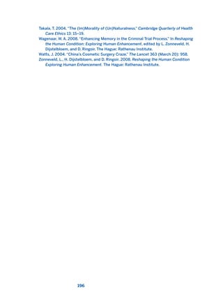 Takala, T. 2004. “The (Im)Morality of (Un)Naturalness.” Cambridge Quarterly of Health
Care Ethics 13: 15–19.
Wagenaar, W. A. 2008. “Enhancing Memory in the Criminal Trial Process.” In Reshaping
the Human Condition: Exploring Human Enhancement, edited by L. Zonneveld, H.
Dijstelbloem, and D. Ringoir. The Hague: Rathenau Institute.
Watts, J. 2004. “China’s Cosmetic Surgery Craze.” The Lancet 363 (March 20): 958.
Zonneveld, L., H. Dijstelbloem, and D. Ringoir. 2008. Reshaping the Human Condition
Exploring Human Enhancement. The Hague: Rathenau Institute.
196
2011 B08 ETICA INGLES 006 30/12/11 11:02 Página 196
 