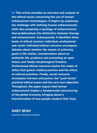 >> This article provides an overview and analysis of
the ethical issues concerning the use of human-
enhancement technologies. It begins by explaining
the challenge with defining human enhancements,
while also proposing a typology of enhancements
that problematizes the distinction between therapy
and enhancement. Subsequently, it identifies three
levels of ethical concern: individual, professional
and social. Individual ethical concerns encompass
debates about whether the means of achieving
goals in life matter, considerations about an
authentic life, prudence and promoting an open
future, and finally morphological freedom.
Professional ethical concerns involve the codes of
ethics that govern medical practice and the ethics
of cultural practices. Finally, social concerns
encompass fairness and justice, the “yuck factor,”
practical ethical issues and the zero-sum objection.
Throughout, the paper argues that human
enhancement implies a fundamental restructuring
of the global economy, bringing about a
transformation of how people conduct their lives.
ANDY MIAH
University of the West of Scotland
2011 B08 ETICA INGLES 006 30/12/11 11:02 Página 197
 