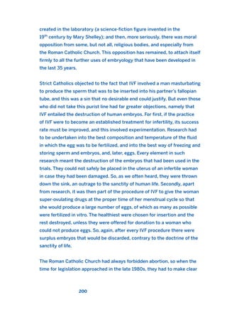 created in the laboratory (a science-fiction figure invented in the
19th
century by Mary Shelley); and then, more seriously, there was moral
opposition from some, but not all, religious bodies, and especially from
the Roman Catholic Church. This opposition has remained, to attach itself
firmly to all the further uses of embryology that have been developed in
the last 35 years.
Strict Catholics objected to the fact that IVF involved a man masturbating
to produce the sperm that was to be inserted into his partner’s fallopian
tube, and this was a sin that no desirable end could justify. But even those
who did not take this purist line had far greater objections, namely that
IVF entailed the destruction of human embryos. For first, if the practice
of IVF were to become an established treatment for infertility, its success
rate must be improved, and this involved experimentation. Research had
to be undertaken into the best composition and temperature of the fluid
in which the egg was to be fertilized, and into the best way of freezing and
storing sperm and embryos, and, later, eggs. Every element in such
research meant the destruction of the embryos that had been used in the
trials. They could not safely be placed in the uterus of an infertile woman
in case they had been damaged. So, as we often heard, they were thrown
down the sink, an outrage to the sanctity of human life. Secondly, apart
from research, it was then part of the procedure of IVF to give the woman
super-ovulating drugs at the proper time of her menstrual cycle so that
she would produce a large number of eggs, of which as many as possible
were fertilized in vitro. The healthiest were chosen for insertion and the
rest destroyed, unless they were offered for donation to a woman who
could not produce eggs. So, again, after every IVF procedure there were
surplus embryos that would be discarded, contrary to the doctrine of the
sanctity of life.
The Roman Catholic Church had always forbidden abortion, so when the
time for legislation approached in the late 1980s, they had to make clear
200
2011 B08 ETICA INGLES 007 30/12/11 11:03 Página 200
 