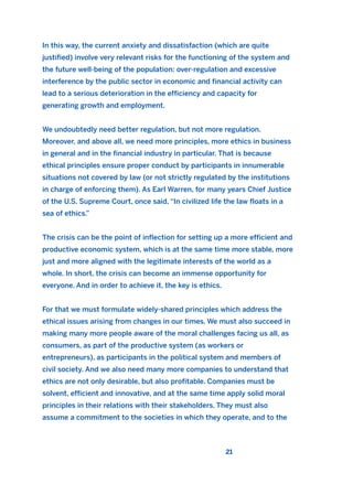 In this way, the current anxiety and dissatisfaction (which are quite
justified) involve very relevant risks for the functioning of the system and
the future well-being of the population: over-regulation and excessive
interference by the public sector in economic and financial activity can
lead to a serious deterioration in the efficiency and capacity for
generating growth and employment.
We undoubtedly need better regulation, but not more regulation.
Moreover, and above all, we need more principles, more ethics in business
in general and in the financial industry in particular. That is because
ethical principles ensure proper conduct by participants in innumerable
situations not covered by law (or not strictly regulated by the institutions
in charge of enforcing them). As Earl Warren, for many years Chief Justice
of the U.S. Supreme Court, once said, “In civilized life the law floats in a
sea of ethics.”
The crisis can be the point of inflection for setting up a more efficient and
productive economic system, which is at the same time more stable, more
just and more aligned with the legitimate interests of the world as a
whole. In short, the crisis can become an immense opportunity for
everyone. And in order to achieve it, the key is ethics.
For that we must formulate widely-shared principles which address the
ethical issues arising from changes in our times. We must also succeed in
making many more people aware of the moral challenges facing us all, as
consumers, as part of the productive system (as workers or
entrepreneurs), as participants in the political system and members of
civil society. And we also need many more companies to understand that
ethics are not only desirable, but also profitable. Companies must be
solvent, efficient and innovative, and at the same time apply solid moral
principles in their relations with their stakeholders. They must also
assume a commitment to the societies in which they operate, and to the
21
2011 B08 ETICA INGLES 001B 30/12/11 11:13 Página 21
 