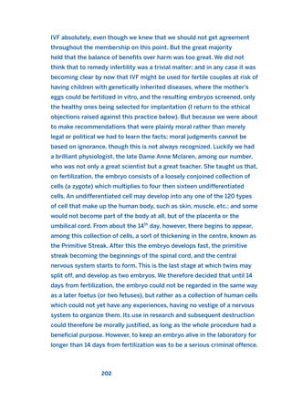 IVF absolutely, even though we knew that we should not get agreement
throughout the membership on this point. But the great majority
held that the balance of benefits over harm was too great. We did not
think that to remedy infertility was a trivial matter; and in any case it was
becoming clear by now that IVF might be used for fertile couples at risk of
having children with genetically inherited diseases, where the mother’s
eggs could be fertilized in vitro, and the resulting embryos screened, only
the healthy ones being selected for implantation (I return to the ethical
objections raised against this practice below). But because we were about
to make recommendations that were plainly moral rather than merely
legal or political we had to learn the facts; moral judgments cannot be
based on ignorance, though this is not always recognized. Luckily we had
a brilliant physiologist, the late Dame Anne Mclaren, among our number,
who was not only a great scientist but a great teacher. She taught us that,
on fertilization, the embryo consists of a loosely conjoined collection of
cells (a zygote) which multiplies to four then sixteen undifferentiated
cells. An undifferentiated cell may develop into any one of the 120 types
of cell that make up the human body, such as skin, muscle, etc.; and some
would not become part of the body at all, but of the placenta or the
umbilical cord. From about the 14th
day, however, there begins to appear,
among this collection of cells, a sort of thickening in the centre, known as
the Primitive Streak. After this the embryo develops fast, the primitive
streak becoming the beginnings of the spinal cord, and the central
nervous system starts to form. This is the last stage at which twins may
split off, and develop as two embryos. We therefore decided that until 14
days from fertilization, the embryo could not be regarded in the same way
as a later foetus (or two fetuses), but rather as a collection of human cells
which could not yet have any experiences, having no vestige of a nervous
system to organize them. Its use in research and subsequent destruction
could therefore be morally justified, as long as the whole procedure had a
beneficial purpose. However, to keep an embryo alive in the laboratory for
longer than 14 days from fertilization was to be a serious criminal offence.
202
2011 B08 ETICA INGLES 007 30/12/11 11:03 Página 202
 