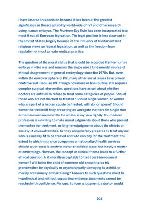 203
I have labored this decision because it has been of the greatest
significance in the acceptability world-wide of IVF and other research
using human embryos. The Fourteen-Day Rule has been incorporated into
most if not all European legislation. The legal position is less clear-cut in
the United States, largely because of the influence of fundamentalist
religious views on federal legislation, as well as the freedom from
regulation of much private medical practice.
The question of the moral status that should be accorded the live human
embryo in vitro was and remains the single most fundamental source of
ethical disagreement in general embryology since the 1970s. But, even
within the narrower sphere of IVF, many other social issues have proved
controversial. Because IVF, though now more or less routine, still requires
complex surgical intervention, questions have arisen about whether
doctors are entitled to refuse to treat some categories of people. Should
those who are not married be treated? Should single women, or women
who are part of a lesbian couple be treated, with donor sperm? Should
women be treated if they are acting as surrogate mothers for single men
or homosexual couples? On the whole, in my view rightly, the medical
profession is unwilling to make moral judgments about those who present
themselves for treatment, or long-term judgments about the effects on
society of unusual families. So they are generally prepared to treat anyone
who is clinically fit to be treated and who can pay for the treatment; the
extent to which insurance companies or nationalized health services
should cover costs is another moral or political issue, but hardly a matter
of embryology. However, the concept of clinical fitness leads to a further
ethical question. Is it morally acceptable to treat post-menopausal
women? Will being the child of someone old enough to be his
grandmother be physically or psychologically damaging to a child, or
merely occasionally embarrassing? Answers to such questions must be
hypothetical and, without supporting evidence, judgments cannot be
reached with confidence. Perhaps, to form a judgment, a doctor would
2011 B08 ETICA INGLES 007 30/12/11 11:03 Página 203
 
