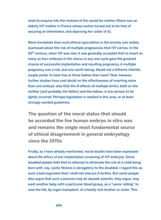 need to enquire into the motives of the would-be mother (there was an
elderly IVF mother in France whose motive turned out to be that of
securing an inheritance, and depriving her sister of it).
More immediate than such ethical speculation is the anxiety now widely
expressed about the risk of multiple pregnancies that IVF carries. In the
20th
century, when IVF was new, it was generally accepted that to insert as
many as four embryos in the uterus in any one cycle gave the greatest
chance of successful implantation and resulting pregnancy. A multiple
pregnancy was a risk, but one worth taking. Would not a hitherto infertile
couple prefer to have two or three babies than none? Now, however,
further studies have cast doubt on the effectiveness of inserting more
than one embryo; also that the ill effects of multiple births, both on the
mother (and probably the father) and the babies, is too serious to be
lightly incurred. Perhaps legislation is needed in this area, or at least
strongly worded guidelines.
Finally, as I have already mentioned, moral doubts have been expressed
about the ethics of pre-implantation screening of IVF embryos. Some
disabled people hold that to attempt to eliminate the risk of a child being
born with, say, cystic fibrosis is derogatory to the disabled. I regard this as
such a bad argument that I shall not discuss it further. But some people
also argue that such a process may be abused: parents, they argue, may
want another baby with a particular blood-group, as a “savior sibling” to
save the life, by organ transplant, of a fatally sick brother or sister. This
The question of the moral status that should
be accorded the live human embryo in vitro was
and remains the single most fundamental source
of ethical disagreement in general embryology
since the 1970s
204
2011 B08 ETICA INGLES 007 30/12/11 11:03 Página 204
 