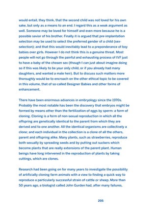 would entail, they think, that the second child was not loved for his own
sake, but only as a means to an end. I regard this as a weak argument as
well. Someone may be loved for himself and even more because he is a
possible savior of his brother. Finally it is argued that pre-implantation
selection may be used to select the preferred gender of a child (sex-
selection); and that this would inevitably lead to a preponderance of boy
babies over girls. However I do not think this is a genuine threat. Most
people will not go through the painful and exhausting process of IVF just
to have a baby of the chosen sex (though I can just about imagine doing
so if this was likely to be your only child, or if you already had many
daughters, and wanted a male heir). But to discuss such matters more
thoroughly would be to encroach on the other ethical topic to be covered
in this volume, that of so-called Designer Babies and other forms of
enhancement.
There have been enormous advances in embryology since the 1970s.
Probably the most notable has been the discovery that embryos might be
formed by means other than the fertilization of eggs by sperm: a form of
cloning. Cloning is a form of non-sexual reproduction in which all the
offspring are genetically identical to the parent from which they are
derived and to one another. All the identical organisms are collectively a
clone; and each individual in the collection is a clone of all the others,
parent and offspring alike. Many plants, such as strawberries, reproduce
both sexually by spreading seeds and by putting out suckers which
become plants that are really extensions of the parent plant. Human
beings have long intervened in the reproduction of plants by taking
cuttings, which are clones.
Research had been going on for many years to investigate the possibility
of artificially cloning farm animals with a view to finding a quick way to
reproduce a particularly successful strain of cattle or sheep. More than
50 years ago, a biologist called John Gurden had, after many failures,
205
2011 B08 ETICA INGLES 007 30/12/11 11:03 Página 205
 