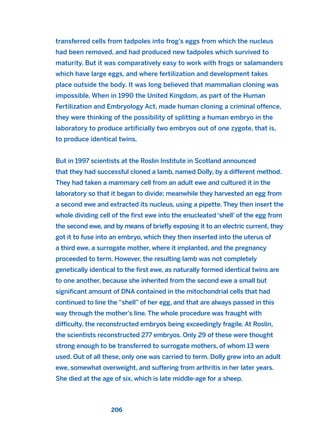 transferred cells from tadpoles into frog’s eggs from which the nucleus
had been removed, and had produced new tadpoles which survived to
maturity. But it was comparatively easy to work with frogs or salamanders
which have large eggs, and where fertilization and development takes
place outside the body. It was long believed that mammalian cloning was
impossible. When in 1990 the United Kingdom, as part of the Human
Fertilization and Embryology Act, made human cloning a criminal offence,
they were thinking of the possibility of splitting a human embryo in the
laboratory to produce artificially two embryos out of one zygote, that is,
to produce identical twins.
But in 1997 scientists at the Roslin Institute in Scotland announced
that they had successful cloned a lamb, named Dolly, by a different method.
They had taken a mammary cell from an adult ewe and cultured it in the
laboratory so that it began to divide; meanwhile they harvested an egg from
a second ewe and extracted its nucleus, using a pipette. They then insert the
whole dividing cell of the first ewe into the enucleated ‘shell’ of the egg from
the second ewe, and by means of briefly exposing it to an electric current, they
got it to fuse into an embryo, which they then inserted into the uterus of
a third ewe, a surrogate mother, where it implanted, and the pregnancy
proceeded to term. However, the resulting lamb was not completely
genetically identical to the first ewe, as naturally formed identical twins are
to one another, because she inherited from the second ewe a small but
significant amount of DNA contained in the mitochondrial cells that had
continued to line the “shell” of her egg, and that are always passed in this
way through the mother’s line. The whole procedure was fraught with
difficulty, the reconstructed embryos being exceedingly fragile. At Roslin,
the scientists reconstructed 277 embryos. Only 29 of these were thought
strong enough to be transferred to surrogate mothers, of whom 13 were
used. Out of all these, only one was carried to term. Dolly grew into an adult
ewe, somewhat overweight, and suffering from arthritis in her later years.
She died at the age of six, which is late middle-age for a sheep.
206
2011 B08 ETICA INGLES 007 30/12/11 11:03 Página 206
 