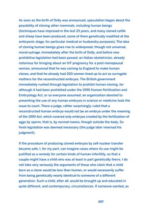 As soon as the birth of Dolly was announced, speculation began about the
possibility of cloning other mammals, including human beings
(techniques have improved in the last 25 years, and many cloned cattle
and sheep have been produced, some of them genetically modified at the
embryonic stage, for particular medical or husbandry purposes). The idea
of cloning human beings gives rise to widespread, though not universal,
moral outrage. Immediately after the birth of Dolly, and before new
prohibitive legislation had been passed, an Italian obstetrician, already
notorious for bringing about an IVF pregnancy for a post-menopausal
woman, announced that he was coming to England to make human
clones, and that he already had 200 women lined up to act as surrogate
mothers for the reconstructed embryos. The British government
immediately rushed through legislation to prohibit human cloning, for
although it had been prohibited under the 1990 Human Fertilization and
Embryology Act, or so everyone assumed, an organization devoted to
preventing the use of any human embryos in science or medicine took the
issue to court. There a judge, rather surprisingly, ruled that a
reconstructed human embryo would not be an embryo under the meaning
of the 1990 Act, which covered only embryos created by the fertilization of
eggs by sperm, that is, by normal means, though outside the body. So
fresh legislation was deemed necessary (the judge later reversed his
judgment).
If the procedure of producing cloned embryos by cell nuclear transfer
became safe, I, for my part, can imagine cases where its use might be
justified as a remedy for certain kinds of human infertility, so that a
couple might have a child who was at least in part genetically theirs. I do
not take very seriously the arguments of those who claim that a child
born as a clone would be less than human, or would necessarily suffer
from being genetically nearly identical to someone of a different
generation. Such a child, after all, would be brought up and educated in
quite different, and contemporary, circumstances. If someone wanted, as
207
2011 B08 ETICA INGLES 007 30/12/11 11:03 Página 207
 