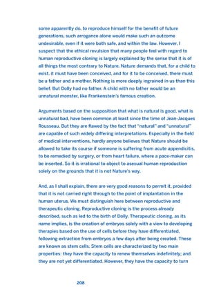 some apparently do, to reproduce himself for the benefit of future
generations, such arrogance alone would make such an outcome
undesirable, even if it were both safe, and within the law. However, I
suspect that the ethical revulsion that many people feel with regard to
human reproductive cloning is largely explained by the sense that it is of
all things the most contrary to Nature. Nature demands that, for a child to
exist, it must have been conceived, and for it to be conceived, there must
be a father and a mother. Nothing is more deeply ingrained in us than this
belief. But Dolly had no father. A child with no father would be an
unnatural monster, like Frankenstein’s famous creation.
Arguments based on the supposition that what is natural is good, what is
unnatural bad, have been common at least since the time of Jean-Jacques
Rousseau. But they are flawed by the fact that “natural” and “unnatural”
are capable of such widely differing interpretations. Especially in the field
of medical interventions, hardly anyone believes that Nature should be
allowed to take its course if someone is suffering from acute appendicitis,
to be remedied by surgery, or from heart failure, where a pace-maker can
be inserted. So it is irrational to object to asexual human reproduction
solely on the grounds that it is not Nature’s way.
And, as I shall explain, there are very good reasons to permit it, provided
that it is not carried right through to the point of implantation in the
human uterus. We must distinguish here between reproductive and
therapeutic cloning. Reproductive cloning is the process already
described, such as led to the birth of Dolly. Therapeutic cloning, as its
name implies, is the creation of embryos solely with a view to developing
therapies based on the use of cells before they have differentiated,
following extraction from embryos a few days after being created. These
are known as stem cells. Stem cells are characterized by two main
properties: they have the capacity to renew themselves indefinitely; and
they are not yet differentiated. However, they have the capacity to turn
208
2011 B08 ETICA INGLES 007 30/12/11 11:03 Página 208
 