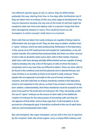 into different specific types of cell. In nature, they do differentiate
gradually this way, starting from four or five days after fertilization; but if
they are taken from an embryo at this very early stage of development, they
may be induced to develop into any one of the kinds of cell that might be
needed to take over from and replace cells in a person’s body that have
been damaged by disease or injury. This would be known as cell
transplant, to which concept I shall return in a moment.
Stem cells that are taken from early embryos are capable of being made to
differentiate into any type of cell. They are also easy to obtain, whether from
a “spare” embryo, which has been produced by fertilization in the laboratory
in the course of an IVF treatment but not needed for implantation, or by cell
nuclear transfer, the method that produced Dolly. But there are other sources
of stem cells as all adults retain some stem cells in their bodies. However,
adult stem cells have already partially differentiated and are capable of being
made to develop into only a few of the types of cells of which the body is
composed; and in any case they are difficult to obtain. There are stem cells to
be found in the umbilical cord and the placenta and in aborted fetuses, but
none of these is as versatile as those to be found in early embryos. Those
people who are opposed in principle to the use of human embryos in
research, and who hold that no embryo should be created in the laboratory
which is not implanted in the uterus, so that it has at least a chance of being
born, believe, understandably, that these drawbacks must be accepted as the
price to be paid for the protection of embryonic life. They, reluctantly, prefer
the use of “spare” embryos as the source of stem cells to the deliberate
creation of embryos for the sole purpose of harvesting cells; but they do
not approve of that either. And so they urge that, if cell transplant is to be
pursued as a therapeutic goal, it should be confined to the use of adult stem
cells (or cord and placental stem cells).
But cell transplant, like organ transplant, carries with it the risk of rejection
by the recipient. Cells, like whole organs, carry a unique DNA makeup, and
209
2011 B08 ETICA INGLES 007 30/12/11 11:03 Página 209
 