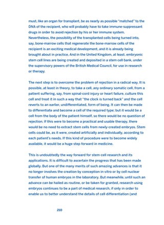 must, like an organ for transplant, be as nearly as possible “matched” to the
DNA of the recipient, who will probably have to take immune-suppressant
drugs in order to avoid rejection by his or her immune system.
Nevertheless, the possibility of the transplanted cells being turned into,
say, bone-marrow cells that regenerate the bone-marrow cells of the
recipient is an exciting medical development, and it is already being
brought about in practice. And in the United Kingdom, at least, embryonic
stem cell lines are being created and deposited in a stem cell bank, under
the supervisory powers of the British Medical Council, for use in research
or therapy.
The next step is to overcome the problem of rejection in a radical way. It is
possible, at least in theory, to take a cell, any ordinary somatic cell, from a
patient suffering, say, from spinal-cord injury or heart failure, culture this
cell and treat it in such a way that “the clock is turned back” and the cell
reverts to an earlier, undifferentiated, form of being. It can then be made
to differentiate and become a cell of the required type; but it would be a
cell from the body of the patient himself, so there would be no question of
rejection. If this were to become a practical and usable therapy, there
would be no need to extract stem cells from newly-created embryos. Stem
cells could be, as it were, created artificially and individually, according to
each patient’s needs. If this kind of procedure were to become widely
available, it would be a huge step forward in medicine.
This is undoubtedly the way forward for stem-cell research and its
applications. It is difficult to ascertain the progress that has been made
globally. But one of the many merits of such amazing advances is that it
no longer involves the creation by conception in vitro or by cell nuclear
transfer of human embryos in the laboratory. But meanwhile, until such an
advance can be hailed as routine, or be taken for granted, research using
embryos continues to be a part of medical research, if only in order to
enable us to better understand the details of cell differentiation (and
210
2011 B08 ETICA INGLES 007 30/12/11 11:03 Página 210
 